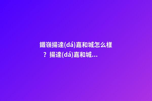 鐵嶺揚達(dá)嘉和城怎么樣？揚達(dá)嘉和城房價、戶型圖、周邊配套樓盤分析